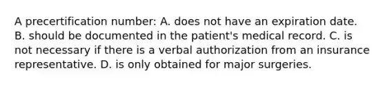 A precertification​ number: A. does not have an expiration date. B. should be documented in the​ patient's medical record. C. is not necessary if there is a verbal authorization from an insurance representative. D. is only obtained for major surgeries.