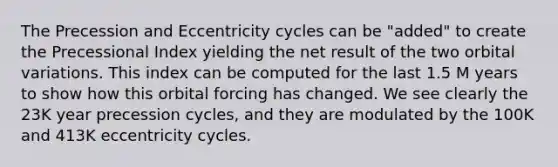 The Precession and Eccentricity cycles can be "added" to create the Precessional Index yielding the net result of the two orbital variations. This index can be computed for the last 1.5 M years to show how this orbital forcing has changed. We see clearly the 23K year precession cycles, and they are modulated by the 100K and 413K eccentricity cycles.