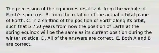 The precession of the equinoxes results: A. from the wobble of Earth's spin axis. B. from the rotation of the actual orbital plane of Earth. C. in a shifting of the position of Earth along its orbit, such that 5,750 years from now the position of Earth at the spring equinox will be the same as its current position during the winter solstice. D. All of the answers are correct. E. Both A and B are correct.