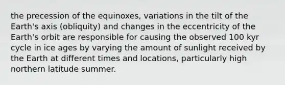 the precession of the equinoxes, variations in the tilt of the Earth's axis (obliquity) and changes in the eccentricity of the Earth's orbit are responsible for causing the observed 100 kyr cycle in ice ages by varying the amount of sunlight received by the Earth at different times and locations, particularly high northern latitude summer.