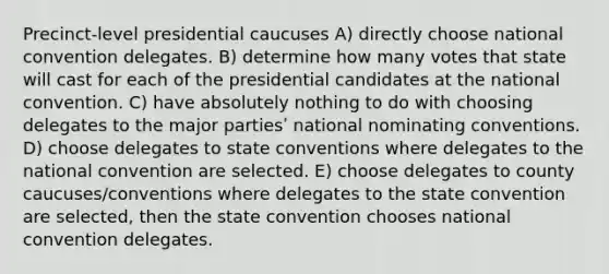 Precinct-level presidential caucuses A) directly choose national convention delegates. B) determine how many votes that state will cast for each of the presidential candidates at the national convention. C) have absolutely nothing to do with choosing delegates to the major partiesʹ national nominating conventions. D) choose delegates to state conventions where delegates to the national convention are selected. E) choose delegates to county caucuses/conventions where delegates to the state convention are selected, then the state convention chooses national convention delegates.