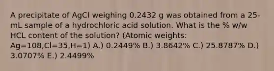 A precipitate of AgCl weighing 0.2432 g was obtained from a 25-mL sample of a hydrochloric acid solution. What is the % w/w HCL content of the solution? (Atomic weights: Ag=108,Cl=35,H=1) A.) 0.2449% B.) 3.8642% C.) 25.8787% D.) 3.0707% E.) 2.4499%