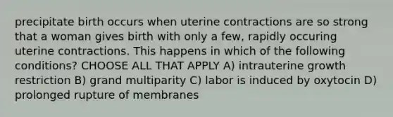 precipitate birth occurs when uterine contractions are so strong that a woman gives birth with only a few, rapidly occuring uterine contractions. This happens in which of the following conditions? CHOOSE ALL THAT APPLY A) intrauterine growth restriction B) grand multiparity C) labor is induced by oxytocin D) prolonged rupture of membranes