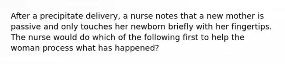 After a precipitate delivery, a nurse notes that a new mother is passive and only touches her newborn briefly with her fingertips. The nurse would do which of the following first to help the woman process what has happened?