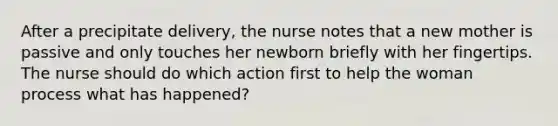 After a precipitate delivery, the nurse notes that a new mother is passive and only touches her newborn briefly with her fingertips. The nurse should do which action first to help the woman process what has happened?