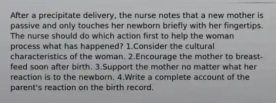 After a precipitate delivery, the nurse notes that a new mother is passive and only touches her newborn briefly with her fingertips. The nurse should do which action first to help the woman process what has happened? 1.Consider the cultural characteristics of the woman. 2.Encourage the mother to breast-feed soon after birth. 3.Support the mother no matter what her reaction is to the newborn. 4.Write a complete account of the parent's reaction on the birth record.