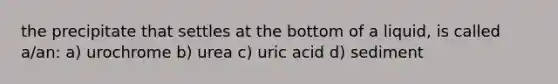 the precipitate that settles at the bottom of a liquid, is called a/an: a) urochrome b) urea c) uric acid d) sediment