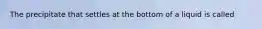 The precipitate that settles at the bottom of a liquid is called