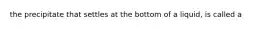 the precipitate that settles at the bottom of a liquid, is called a