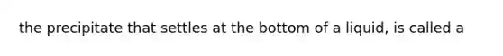 the precipitate that settles at the bottom of a liquid, is called a