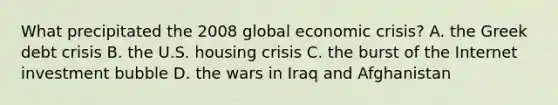 What precipitated the 2008 global economic crisis? A. the Greek debt crisis B. the U.S. housing crisis C. the burst of the Internet investment bubble D. the wars in Iraq and Afghanistan