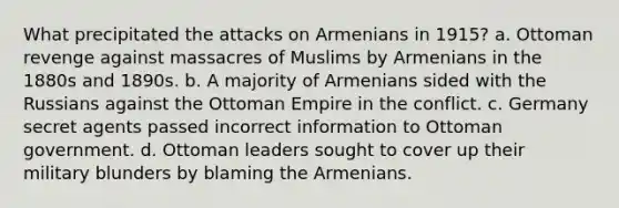 What precipitated the attacks on Armenians in 1915? a. Ottoman revenge against massacres of Muslims by Armenians in the 1880s and 1890s. b. A majority of Armenians sided with the Russians against the Ottoman Empire in the conflict. c. Germany secret agents passed incorrect information to Ottoman government. d. Ottoman leaders sought to cover up their military blunders by blaming the Armenians.