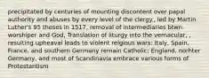 precipitated by centuries of mounting discontent over papal authority and abuses by every level of the clergy., led by Martin Luther's 95 theses in 1517, removal of intermediaries btwn worshiper and God, Translation of liturgy into the vernacular, , resulting upheaval leads to violent relgious wars: Italy, Spain, France, and southern Germany remain Catholic; England, norhter Germany, and most of Scandinavia embrace various forms of Protestantism