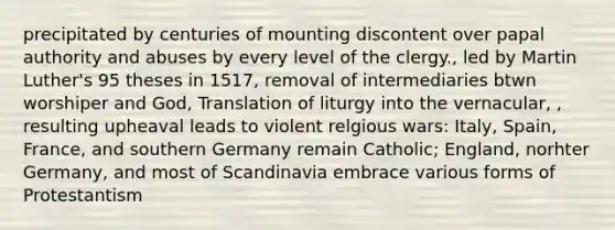 precipitated by centuries of mounting discontent over papal authority and abuses by every level of the clergy., led by Martin Luther's 95 theses in 1517, removal of intermediaries btwn worshiper and God, Translation of liturgy into the vernacular, , resulting upheaval leads to violent relgious wars: Italy, Spain, France, and southern Germany remain Catholic; England, norhter Germany, and most of Scandinavia embrace various forms of Protestantism