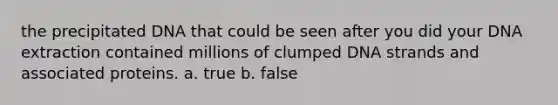 the precipitated DNA that could be seen after you did your DNA extraction contained millions of clumped DNA strands and associated proteins. a. true b. false