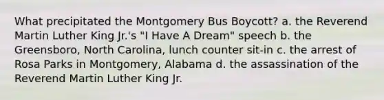 What precipitated the Montgomery Bus Boycott? a. the Reverend Martin Luther King Jr.'s "I Have A Dream" speech b. the Greensboro, North Carolina, lunch counter sit-in c. the arrest of Rosa Parks in Montgomery, Alabama d. the assassination of the Reverend Martin Luther King Jr.