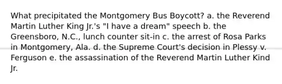 What precipitated the Montgomery Bus Boycott? a. the Reverend Martin Luther King Jr.'s "I have a dream" speech b. the Greensboro, N.C., lunch counter sit-in c. the arrest of Rosa Parks in Montgomery, Ala. d. the Supreme Court's decision in Plessy v. Ferguson e. the assassination of the Reverend Martin Luther Kind Jr.