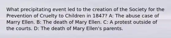 What precipitating event led to the creation of the Society for the Prevention of Cruelty to Children in 1847? A: The abuse case of Marry Ellen. B: The death of Mary Ellen. C: A protest outside of the courts. D: The death of Mary Ellen's parents.