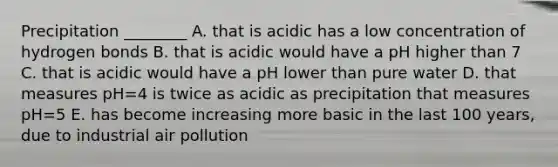 Precipitation ________ A. that is acidic has a low concentration of hydrogen bonds B. that is acidic would have a pH higher than 7 C. that is acidic would have a pH lower than pure water D. that measures pH=4 is twice as acidic as precipitation that measures pH=5 E. has become increasing more basic in the last 100 years, due to industrial air pollution