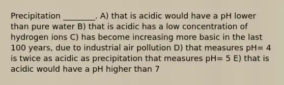 Precipitation ________. A) that is acidic would have a pH lower than pure water B) that is acidic has a low concentration of hydrogen ions C) has become increasing more basic in the last 100 years, due to industrial air pollution D) that measures pH= 4 is twice as acidic as precipitation that measures pH= 5 E) that is acidic would have a pH higher than 7