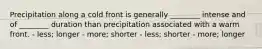 Precipitation along a cold front is generally ________ intense and of ________ duration than precipitation associated with a warm front. - less; longer - more; shorter - less; shorter - more; longer