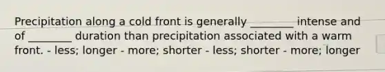 Precipitation along a cold front is generally ________ intense and of ________ duration than precipitation associated with a warm front. - less; longer - more; shorter - less; shorter - more; longer