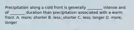 Precipitation along a cold front is generally ________ intense and of ________ duration than precipitation associated with a warm front. A. more; shorter B. less; shorter C. less; longer D. more; longer