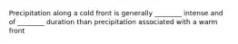 Precipitation along a cold front is generally ________ intense and of ________ duration than precipitation associated with a warm front