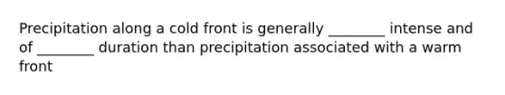 Precipitation along a cold front is generally ________ intense and of ________ duration than precipitation associated with a warm front