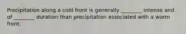 Precipitation along a cold front is generally ________ intense and of ________ duration than precipitation associated with a warm front.