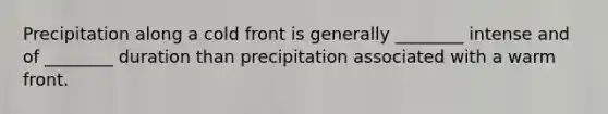 Precipitation along a cold front is generally ________ intense and of ________ duration than precipitation associated with a warm front.