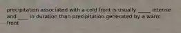 precipitation associated with a cold front is usually _____ intense and ____ in duration than precipitation generated by a warm front