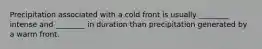 Precipitation associated with a cold front is usually ________ intense and ________ in duration than precipitation generated by a warm front.