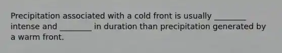 Precipitation associated with a cold front is usually ________ intense and ________ in duration than precipitation generated by a warm front.