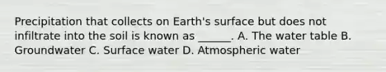 Precipitation that collects on Earth's surface but does not infiltrate into the soil is known as ______. A. The water table B. Groundwater C. Surface water D. Atmospheric water