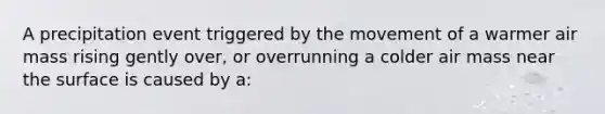 A precipitation event triggered by the movement of a warmer air mass rising gently over, or overrunning a colder air mass near the surface is caused by a: