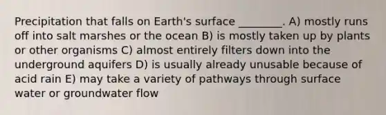 Precipitation that falls on Earth's surface ________. A) mostly runs off into salt marshes or the ocean B) is mostly taken up by plants or other organisms C) almost entirely filters down into the underground aquifers D) is usually already unusable because of acid rain E) may take a variety of pathways through surface water or groundwater flow