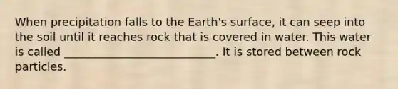 When precipitation falls to the Earth's surface, it can seep into the soil until it reaches rock that is covered in water. This water is called ___________________________. It is stored between rock particles.