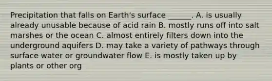 Precipitation that falls on Earth's surface ______. A. is usually already unusable because of acid rain B. mostly runs off into salt marshes or the ocean C. almost entirely filters down into the underground aquifers D. may take a variety of pathways through surface water or groundwater flow E. is mostly taken up by plants or other org