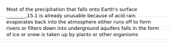 Most of the precipitation that falls onto Earth's surface ________.15.1 is already unusable because of acid rain evaporates back into the atmosphere either runs off to form rivers or filters down into underground aquifers falls in the form of ice or snow is taken up by plants or other organisms