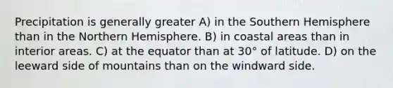 Precipitation is generally greater A) in the Southern Hemisphere than in the Northern Hemisphere. B) in coastal areas than in interior areas. C) at the equator than at 30° of latitude. D) on the leeward side of mountains than on the windward side.