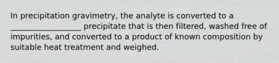 In precipitation gravimetry, the analyte is converted to a __________________ precipitate that is then filtered, washed free of impurities, and converted to a product of known composition by suitable heat treatment and weighed.