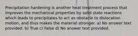 Precipitation hardening is another heat treatment process that improves the mechanical properties by solid state reactions which leads to precipitates to act as obstacle to dislocation motion, and thus makes the material stronger. a) No answer text provided. b) True c) False d) No answer text provided.