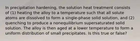 In precipitation hardening, the solution heat treatment consists of (1) heating the alloy to a temperature such that all solute atoms are dissolved to form a single-phase solid solution, and (2) quenching to produce a nonequilibrium supersaturated solid solution. The alloy is then aged at a lower temperature to form a uniform distribution of small precipitates. Is this true or false?