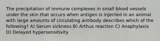 The precipitation of immune complexes in small blood vessels under the skin that occurs when antigen is injected in an animal with large amounts of circulating antibody describes which of the following? A) Serum sickness B) Arthus reaction C) Anaphylaxis D) Delayed hypersensitivity