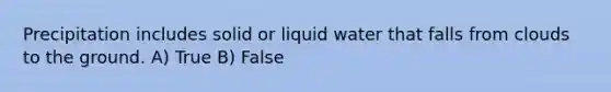 Precipitation includes solid or liquid water that falls from clouds to the ground. A) True B) False