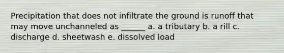 Precipitation that does not infiltrate the ground is runoff that may move unchanneled as ______ a. a tributary b. a rill c. discharge d. sheetwash e. dissolved load