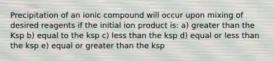 Precipitation of an ionic compound will occur upon mixing of desired reagents if the initial ion product is: a) <a href='https://www.questionai.com/knowledge/ktgHnBD4o3-greater-than' class='anchor-knowledge'>greater than</a> the Ksp b) equal to the ksp c) <a href='https://www.questionai.com/knowledge/k7BtlYpAMX-less-than' class='anchor-knowledge'>less than</a> the ksp d) equal or less than the ksp e) equal or greater than the ksp