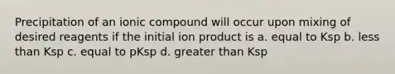 Precipitation of an ionic compound will occur upon mixing of desired reagents if the initial ion product is a. equal to Ksp b. <a href='https://www.questionai.com/knowledge/k7BtlYpAMX-less-than' class='anchor-knowledge'>less than</a> Ksp c. equal to pKsp d. <a href='https://www.questionai.com/knowledge/ktgHnBD4o3-greater-than' class='anchor-knowledge'>greater than</a> Ksp