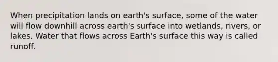 When precipitation lands on earth's surface, some of the water will flow downhill across earth's surface into wetlands, rivers, or lakes. Water that flows across Earth's surface this way is called runoff.